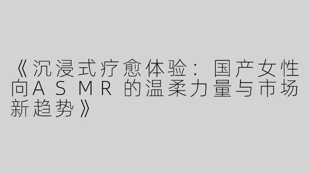 《沉浸式疗愈体验：国产女性向ASMR的温柔力量与市场新趋势》