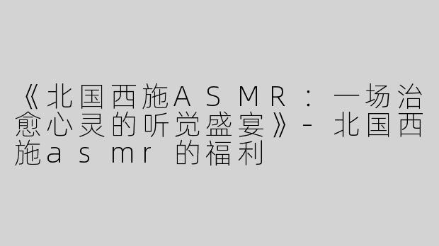 《北国西施ASMR：一场治愈心灵的听觉盛宴》-北国西施asmr的福利