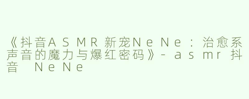 《抖音ASMR新宠NeNe：治愈系声音的魔力与爆红密码》-asmr抖音 NeNe