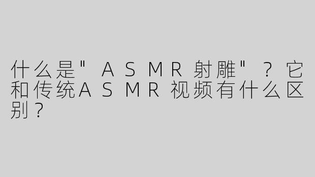 什么是"ASMR射雕"？它和传统ASMR视频有什么区别？
