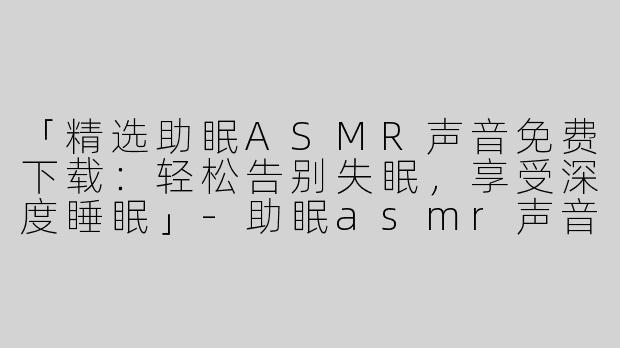 「精选助眠ASMR声音免费下载：轻松告别失眠，享受深度睡眠」-助眠asmr声音下载