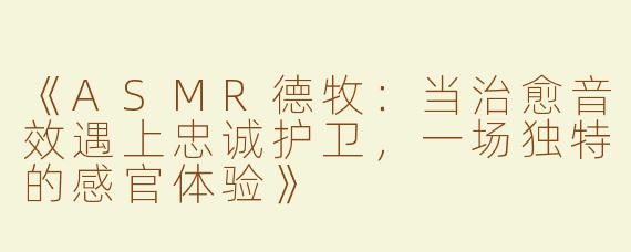 《ASMR德牧：当治愈音效遇上忠诚护卫，一场独特的感官体验》