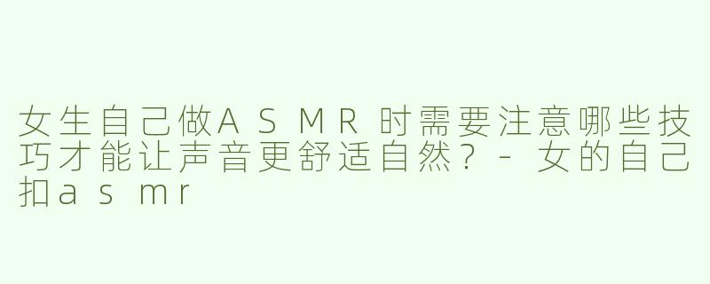 女生自己做ASMR时需要注意哪些技巧才能让声音更舒适自然？-女的自己扣asmr