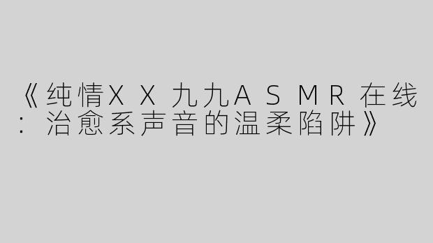 《纯情XX九九ASMR在线：治愈系声音的温柔陷阱》