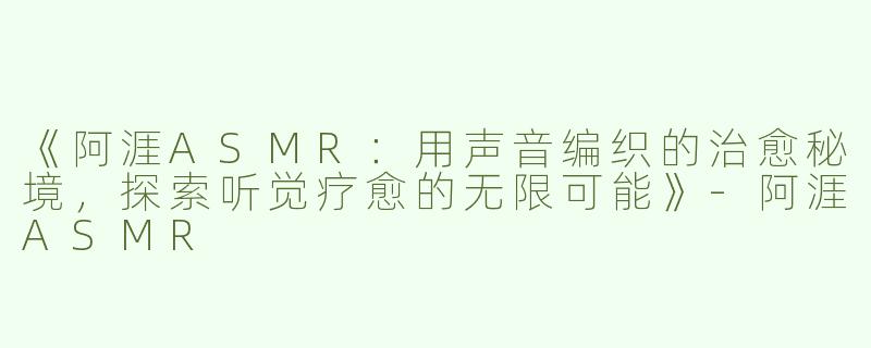 《阿涯ASMR：用声音编织的治愈秘境，探索听觉疗愈的无限可能》-阿涯ASMR
