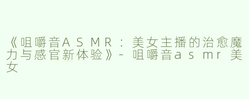 《咀嚼音ASMR：美女主播的治愈魔力与感官新体验》-咀嚼音asmr美女