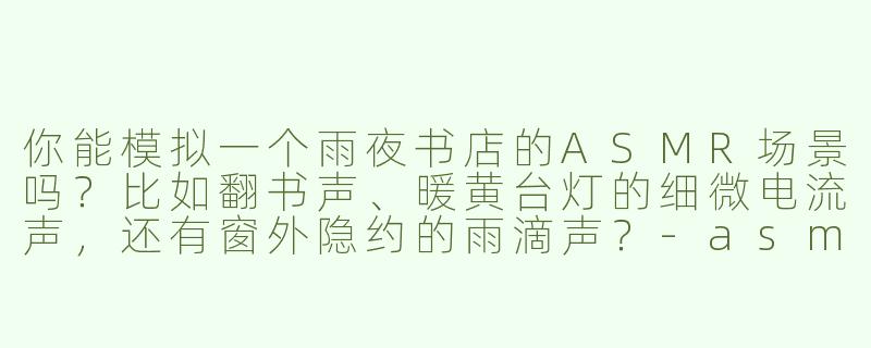 你能模拟一个雨夜书店的ASMR场景吗？比如翻书声、暖黄台灯的细微电流声，还有窗外隐约的雨滴声？-asmr场景模拟情景带入