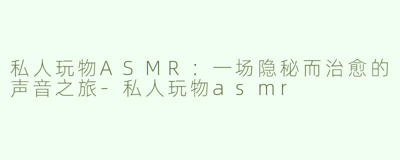 私人玩物ASMR：一场隐秘而治愈的声音之旅-私人玩物asmr