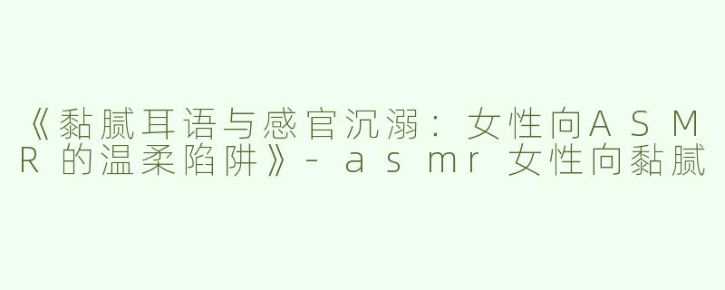 《黏腻耳语与感官沉溺：女性向ASMR的温柔陷阱》-asmr女性向黏腻