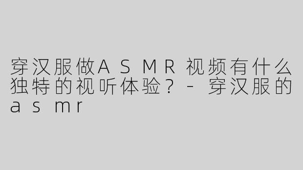 穿汉服做ASMR视频有什么独特的视听体验？-穿汉服的asmr