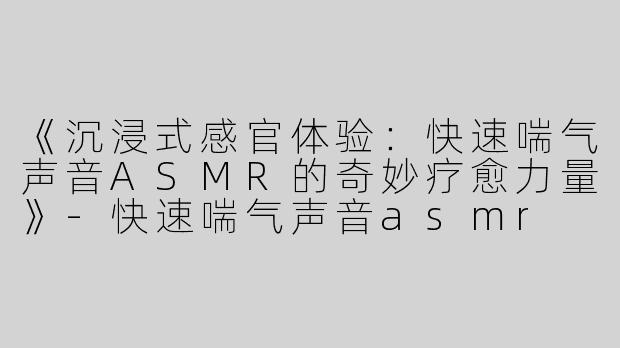 《沉浸式感官体验：快速喘气声音ASMR的奇妙疗愈力量》-快速喘气声音asmr
