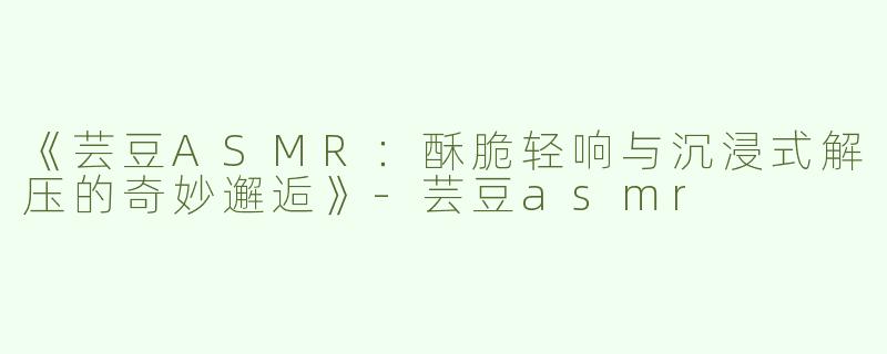 《芸豆ASMR：酥脆轻响与沉浸式解压的奇妙邂逅》-芸豆asmr