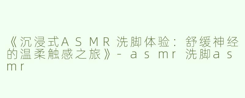 《沉浸式ASMR洗脚体验：舒缓神经的温柔触感之旅》-asmr洗脚asmr