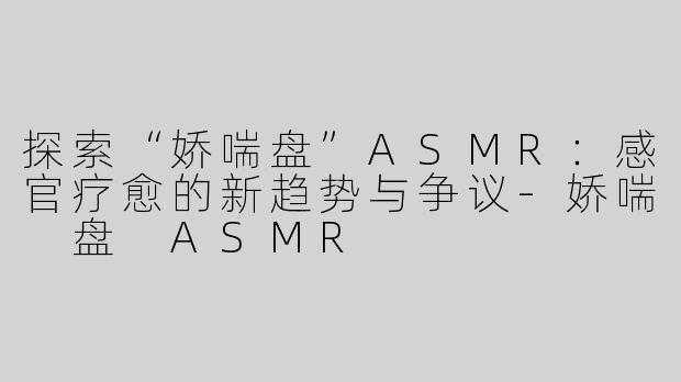 探索“娇喘盘”ASMR：感官疗愈的新趋势与争议-娇喘 盘 ASMR