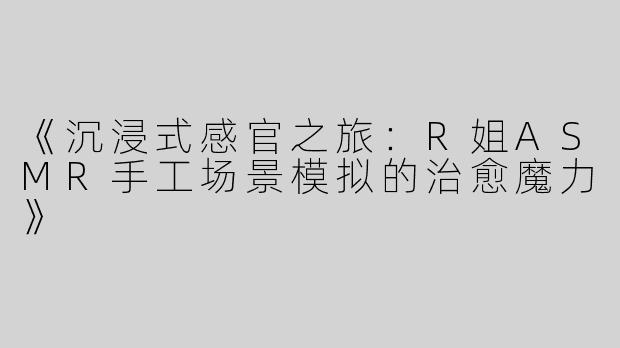 《沉浸式感官之旅：R姐ASMR手工场景模拟的治愈魔力》