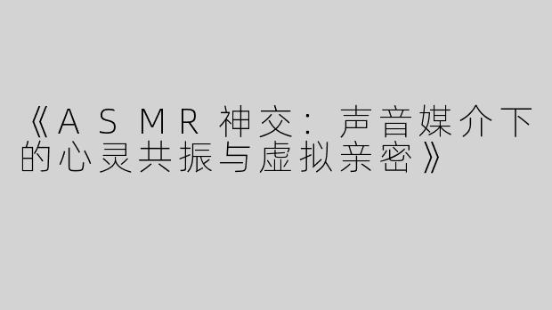《ASMR神交：声音媒介下的心灵共振与虚拟亲密》
