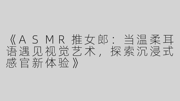 《ASMR推女郎：当温柔耳语遇见视觉艺术，探索沉浸式感官新体验》
