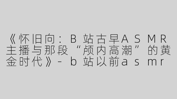 《怀旧向：B站古早ASMR主播与那段“颅内高潮”的黄金时代》-b站以前asmr主播古早