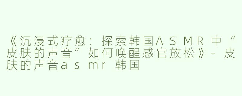 《沉浸式疗愈：探索韩国ASMR中“皮肤的声音”如何唤醒感官放松》-皮肤的声音asmr韩国