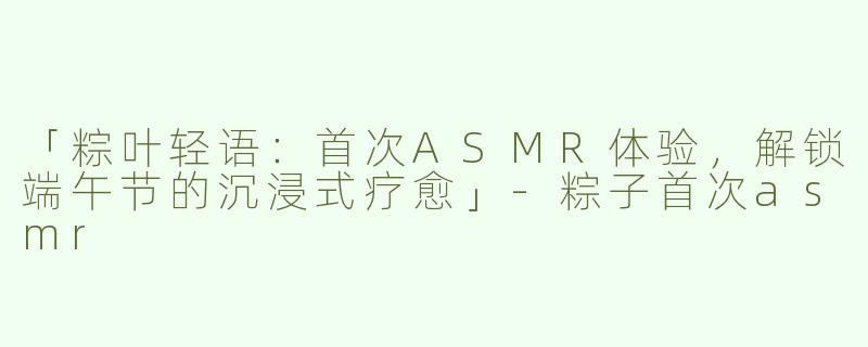 「粽叶轻语：首次ASMR体验，解锁端午节的沉浸式疗愈」-粽子首次asmr