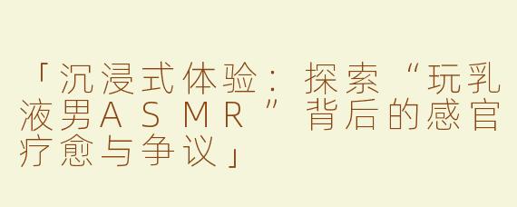 「沉浸式体验：探索“玩乳液男ASMR”背后的感官疗愈与争议」