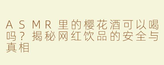 ASMR里的樱花酒可以喝吗？揭秘网红饮品的安全与真相