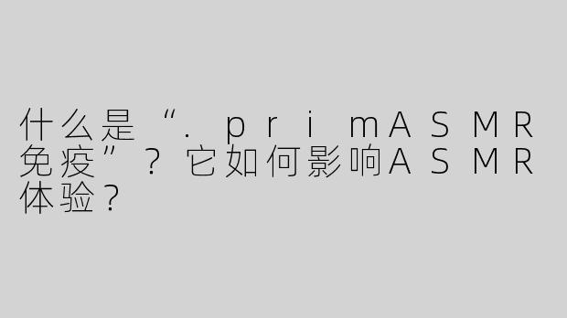 什么是“.primASMR免疫”？它如何影响ASMR体验？
