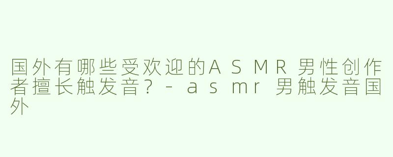 国外有哪些受欢迎的ASMR男性创作者擅长触发音？-asmr男触发音国外