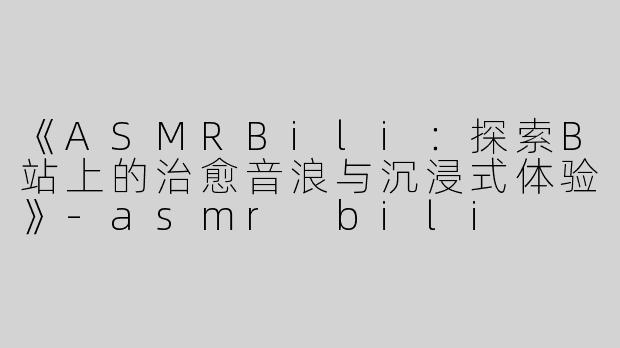 《ASMRBili：探索B站上的治愈音浪与沉浸式体验》-asmr bili