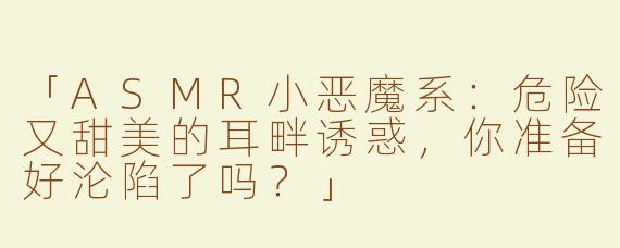「ASMR小恶魔系：危险又甜美的耳畔诱惑，你准备好沦陷了吗？」