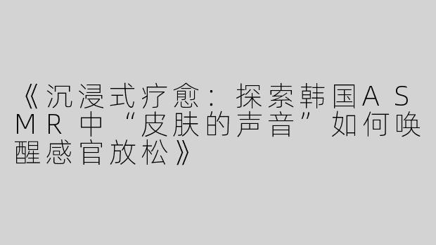 《沉浸式疗愈：探索韩国ASMR中“皮肤的声音”如何唤醒感官放松》