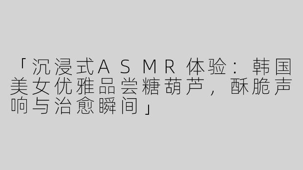 「沉浸式ASMR体验：韩国美女优雅品尝糖葫芦，酥脆声响与治愈瞬间」