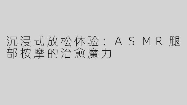 沉浸式放松体验：ASMR腿部按摩的治愈魔力