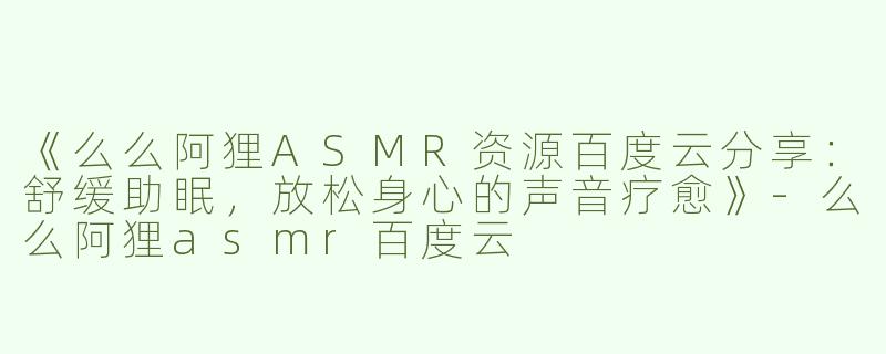 《么么阿狸ASMR资源百度云分享：舒缓助眠，放松身心的声音疗愈》-么么阿狸asmr百度云