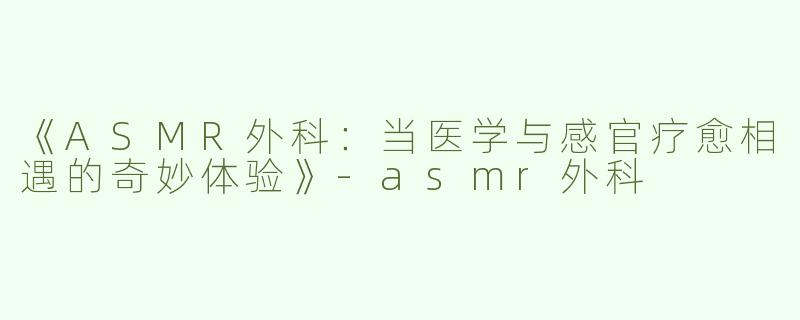 《ASMR外科：当医学与感官疗愈相遇的奇妙体验》-asmr外科