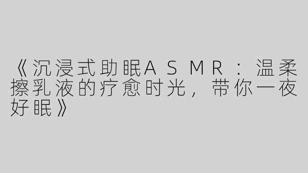 《沉浸式助眠ASMR：温柔擦乳液的疗愈时光，带你一夜好眠》