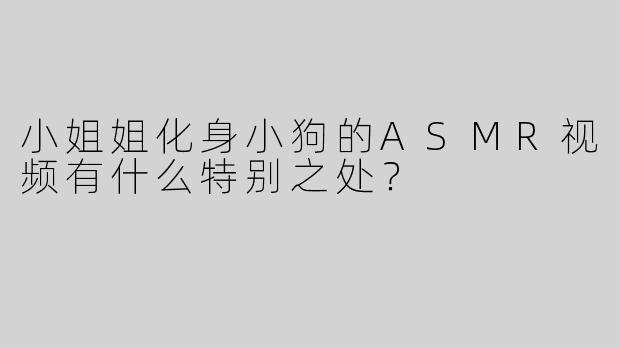 小姐姐化身小狗的ASMR视频有什么特别之处？