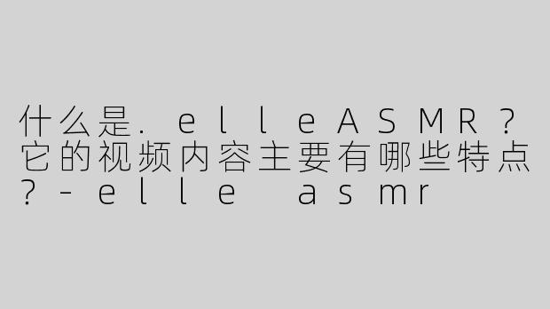什么是.elleASMR？它的视频内容主要有哪些特点？-elle asmr