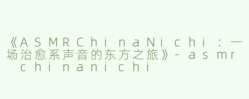 《ASMRChinaNichi：一场治愈系声音的东方之旅》-asmr chinanichi