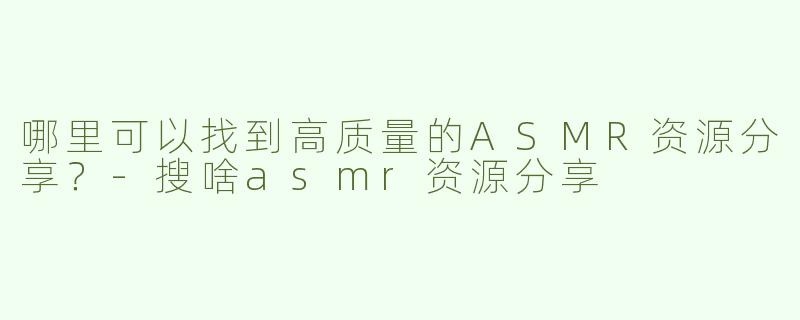 哪里可以找到高质量的ASMR资源分享？-搜啥asmr资源分享
