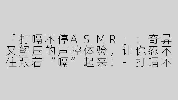 「打嗝不停ASMR」：奇异又解压的声控体验，让你忍不住跟着“嗝”起来！-打嗝不停asmr视频
