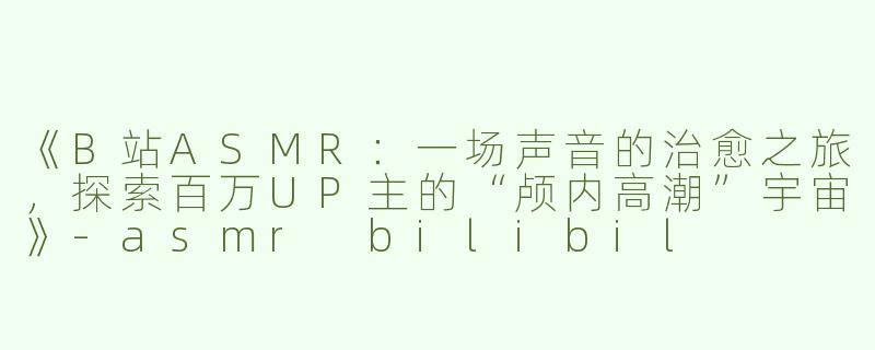 《B站ASMR：一场声音的治愈之旅，探索百万UP主的“颅内高潮”宇宙》-asmr bilibil