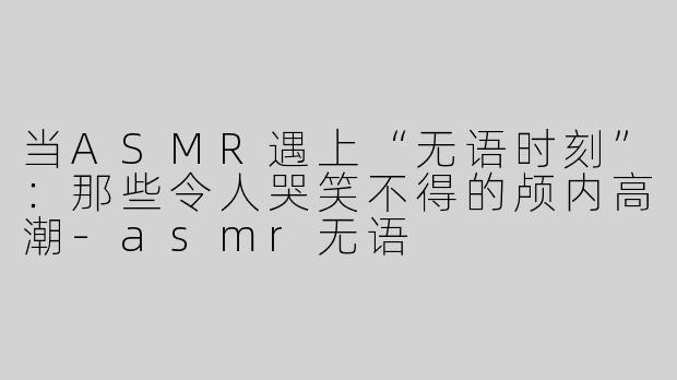 当ASMR遇上“无语时刻”：那些令人哭笑不得的颅内高潮-asmr无语