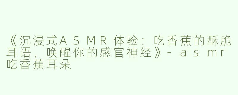 《沉浸式ASMR体验：吃香蕉的酥脆耳语，唤醒你的感官神经》-asmr吃香蕉耳朵