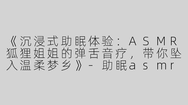 《沉浸式助眠体验：ASMR狐狸姐姐的弹舌音疗，带你坠入温柔梦乡》-助眠asmr狐狸姐姐弹舌
