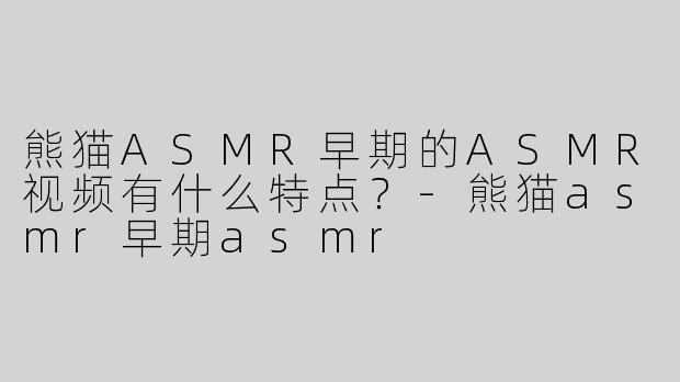 熊猫ASMR早期的ASMR视频有什么特点？-熊猫asmr早期asmr