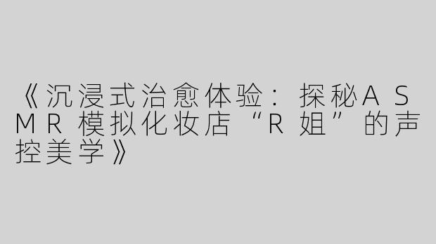 《沉浸式治愈体验：探秘ASMR模拟化妆店“R姐”的声控美学》