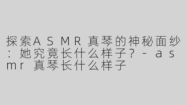 探索ASMR真琴的神秘面纱：她究竟长什么样子？-asmr真琴长什么样子