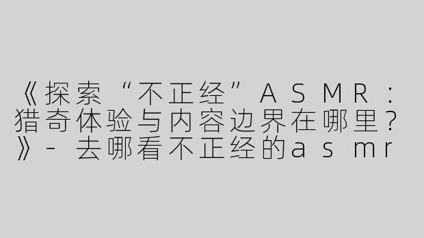 《探索“不正经”ASMR：猎奇体验与内容边界在哪里？》-去哪看不正经的asmr