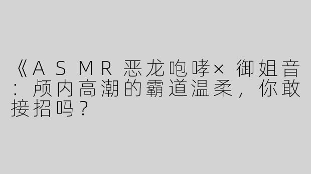 《ASMR恶龙咆哮×御姐音：颅内高潮的霸道温柔，你敢接招吗？